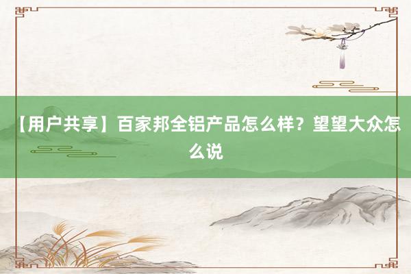 【用户共享】百家邦全铝产品怎么样？望望大众怎么说