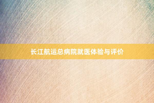 长江航运总病院就医体验与评价