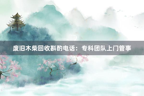 废旧木柴回收斟酌电话：专科团队上门管事