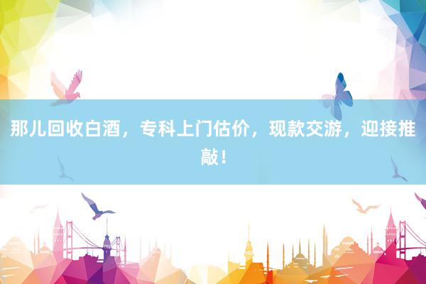 那儿回收白酒，专科上门估价，现款交游，迎接推敲！