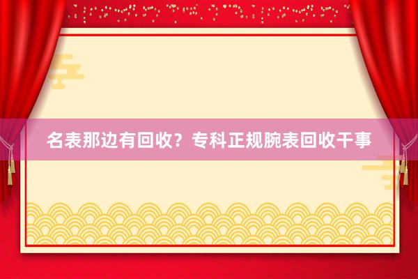 名表那边有回收？专科正规腕表回收干事