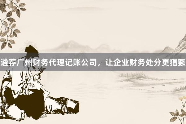 遴荐广州财务代理记账公司，让企业财务处分更猖獗